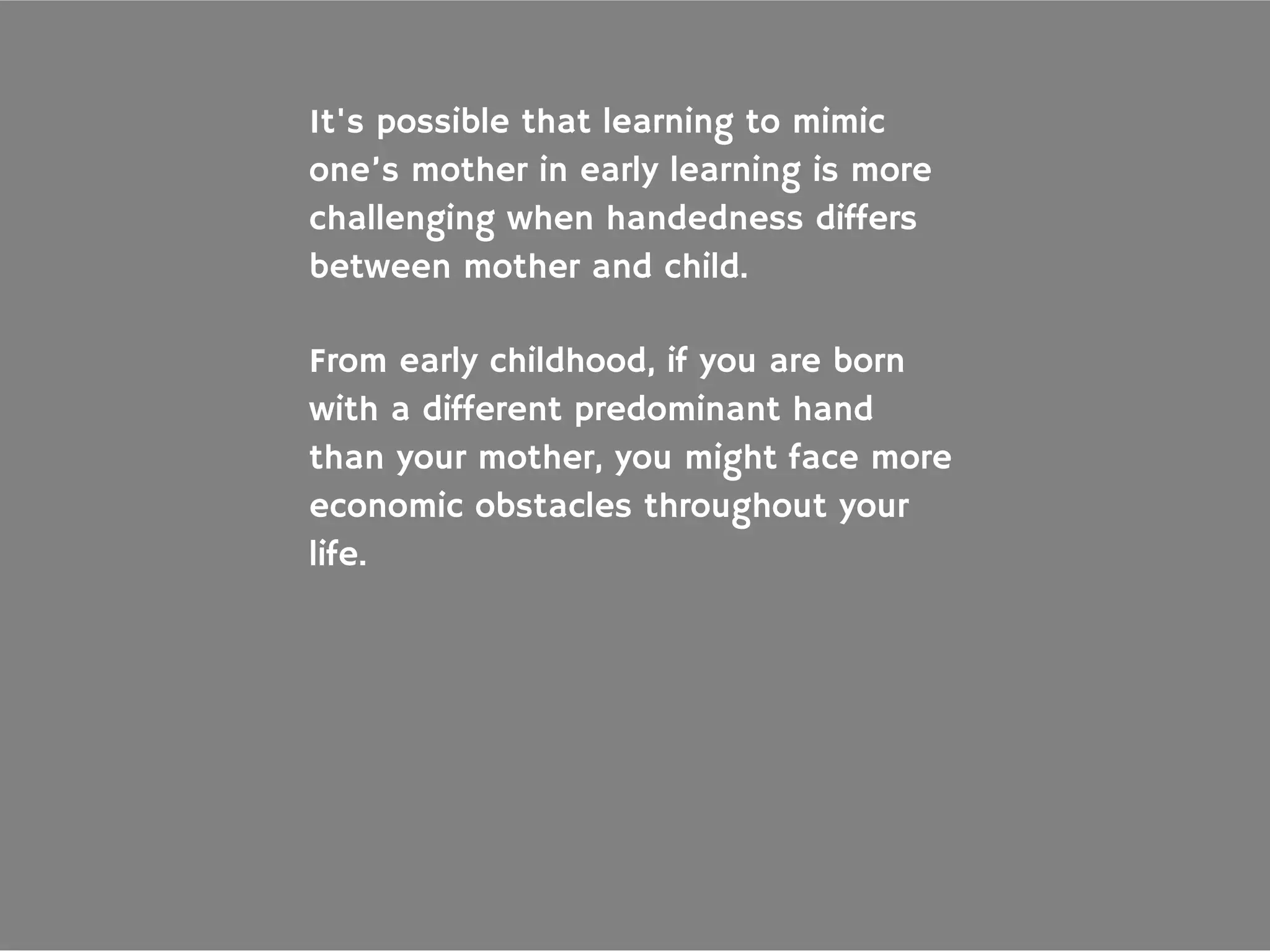 From early childhood, if you are born
with a different predominant hand
than your mother, you might face more
economic obstacles throughout your
life.
It's possible that learning to mimic
one’s mother in early learning is more
challenging when handedness differs
between mother and child.
 