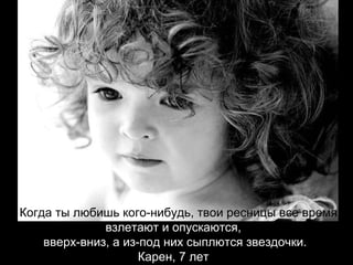 Когда ты любишь кого-нибудь, твои ресницы все время  взлетают и опускаются,  вверх-вниз, а из-под них сыплются звездочки. Карен, 7 лет   