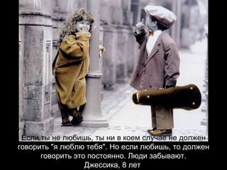 Если ты не любишь, ты ни в коем случае не должен  говорить "я люблю тебя". Но если любишь, то должен говорить это постоянно. Люди забывают. Джессика, 8 лет   