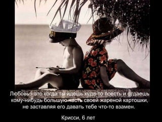 Любовь - это когда ты идешь куда-то поесть и отдаешь кому-нибудь большую часть своей жареной картошки, не заставляя его давать тебе что-то взамен.  Крисси, 6 лет   