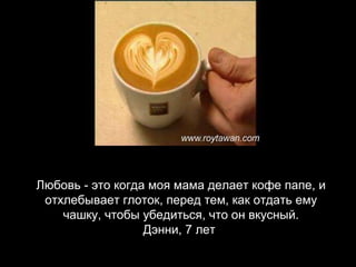 Любовь - это когда моя мама делает кофе папе, и отхлебывает глоток, перед тем, как отдать ему чашку, чтобы убедиться, что он вкусный. Дэнни, 7 лет   