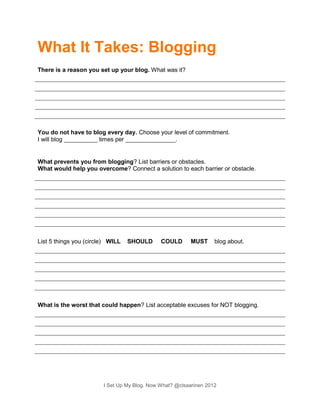 What It Takes: Blogging
There is a reason you set up your blog. What was it?




You do not have to blog every day. Choose your level of commitment.
I will blog __________ times per _______________.


What prevents you from blogging? List barriers or obstacles.
What would help you overcome? Connect a solution to each barrier or obstacle.




List 5 things you (circle) WILL   SHOULD      COULD       MUST     blog about.




What is the worst that could happen? List acceptable excuses for NOT blogging.




                        I Set Up My Blog. Now What? @clsaarinen 2012
 
