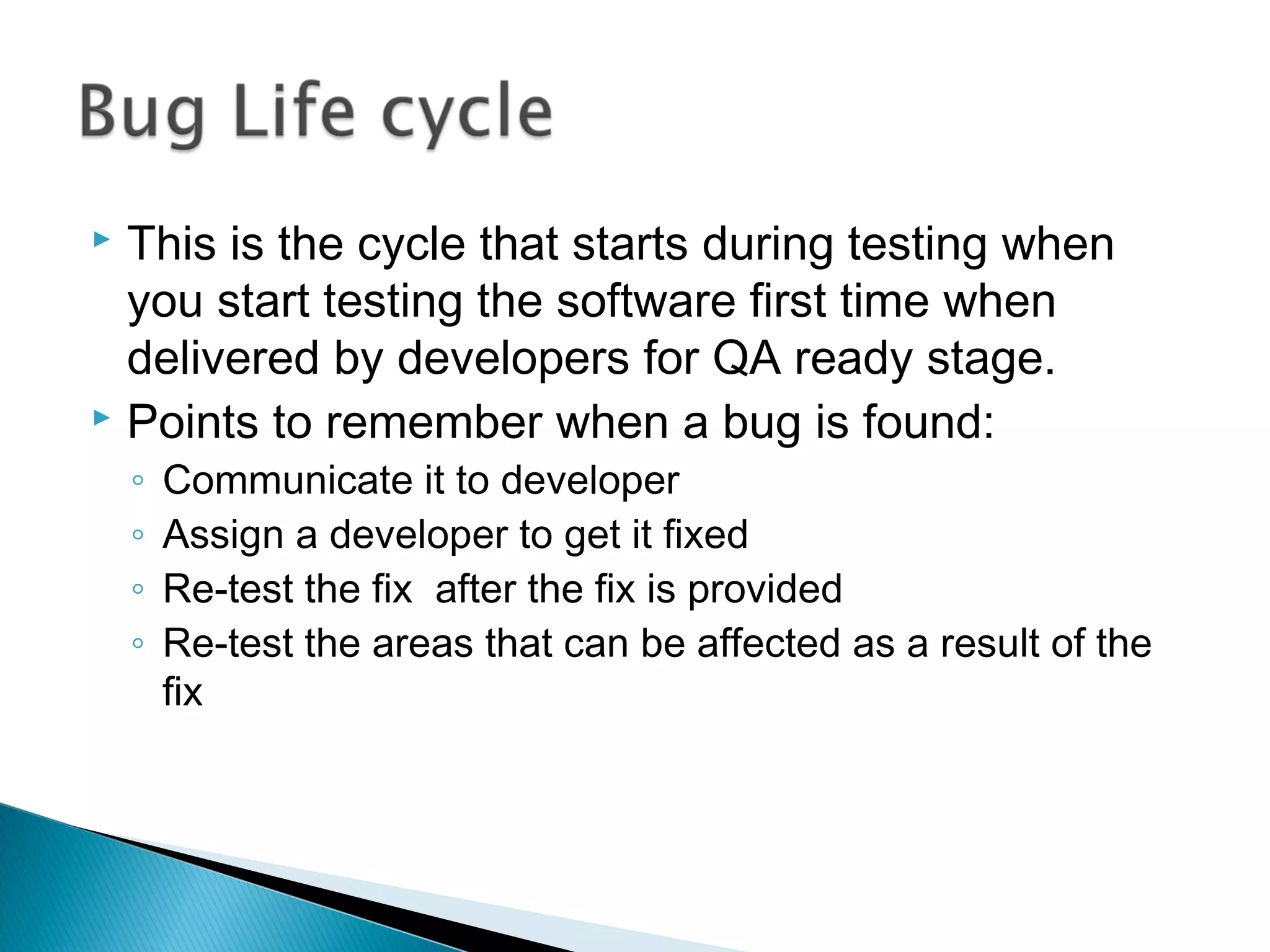 This is the cycle that starts during testing when
you start testing the software first time when
delivered by developers for QA ready stage.
 Points to remember when a bug is found:


◦
◦
◦
◦

Communicate it to developer
Assign a developer to get it fixed
Re-test the fix after the fix is provided
Re-test the areas that can be affected as a result of the
fix

 