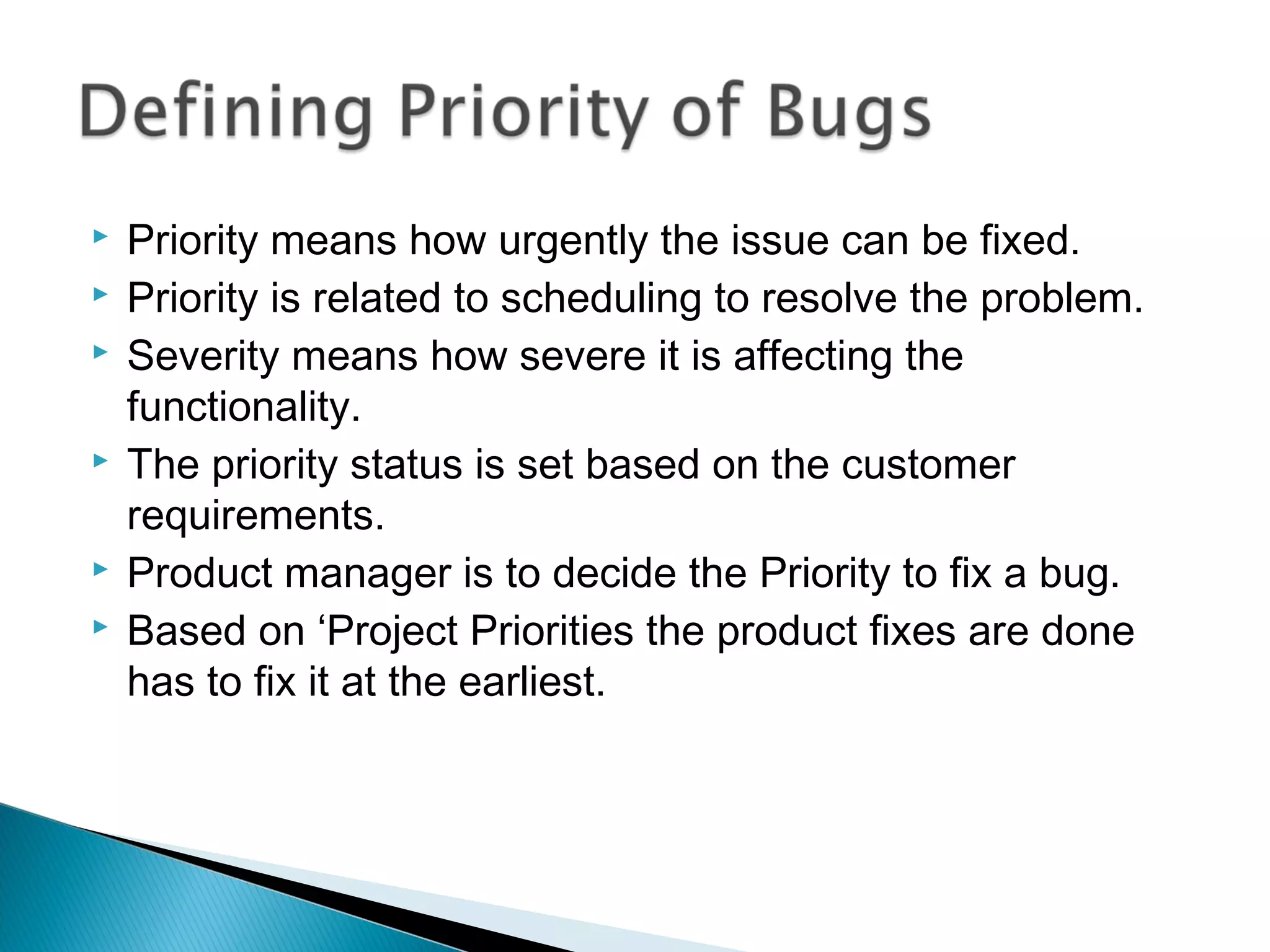 








Priority means how urgently the issue can be fixed.
Priority is related to scheduling to resolve the problem.
Severity means how severe it is affecting the
functionality.
The priority status is set based on the customer
requirements.
Product manager is to decide the Priority to fix a bug.
Based on ‘Project Priorities the product fixes are done
has to fix it at the earliest.

 