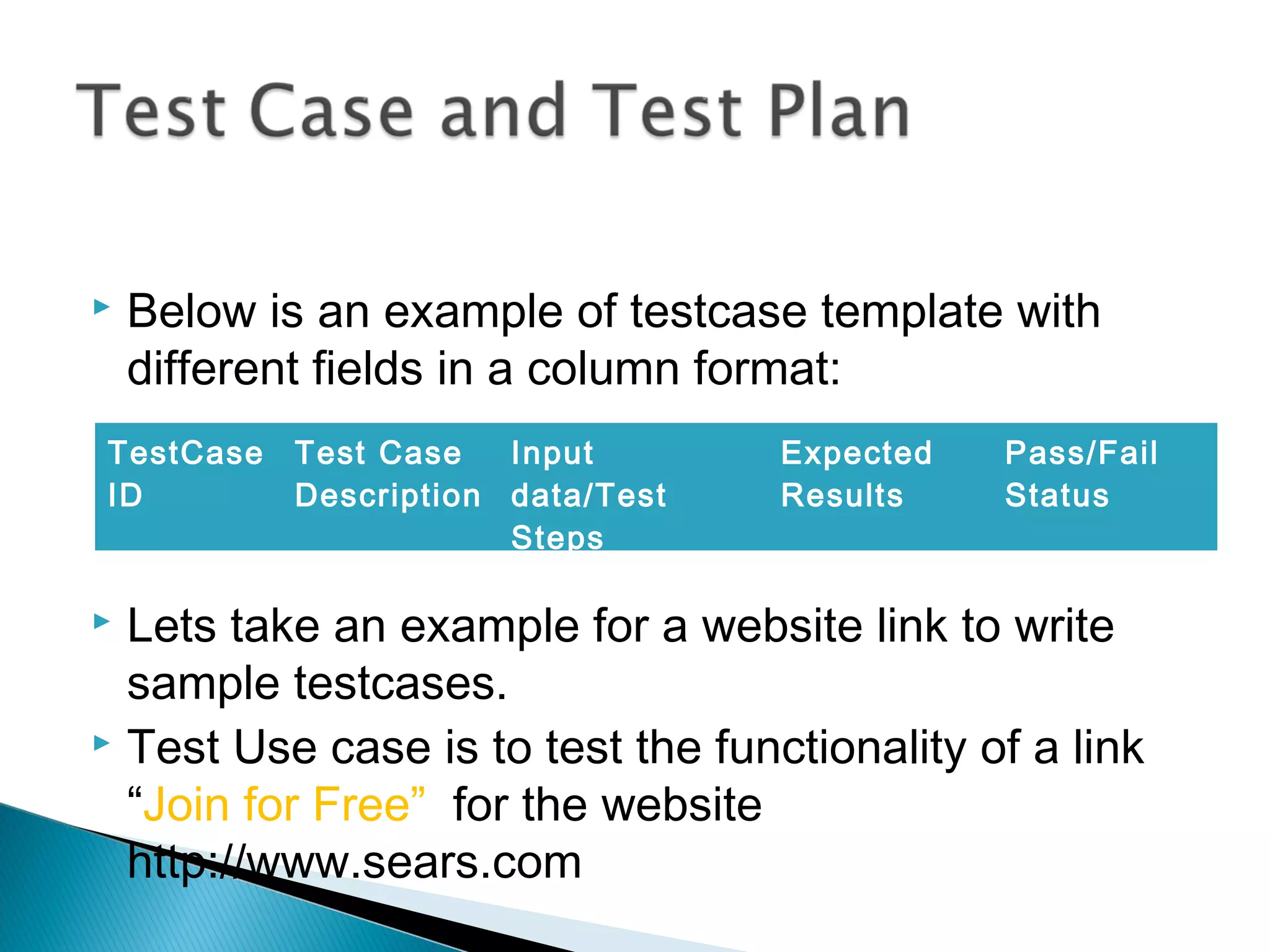 

Below is an example of testcase template with
different fields in a column format:

TestCase
ID

Test Case
Input
Description data/Test
Steps

Expected
Results

Pass/Fail
Status

Lets take an example for a website link to write
sample testcases.
 Test Use case is to test the functionality of a link
“Join for Free” for the website
http://www.sears.com


 