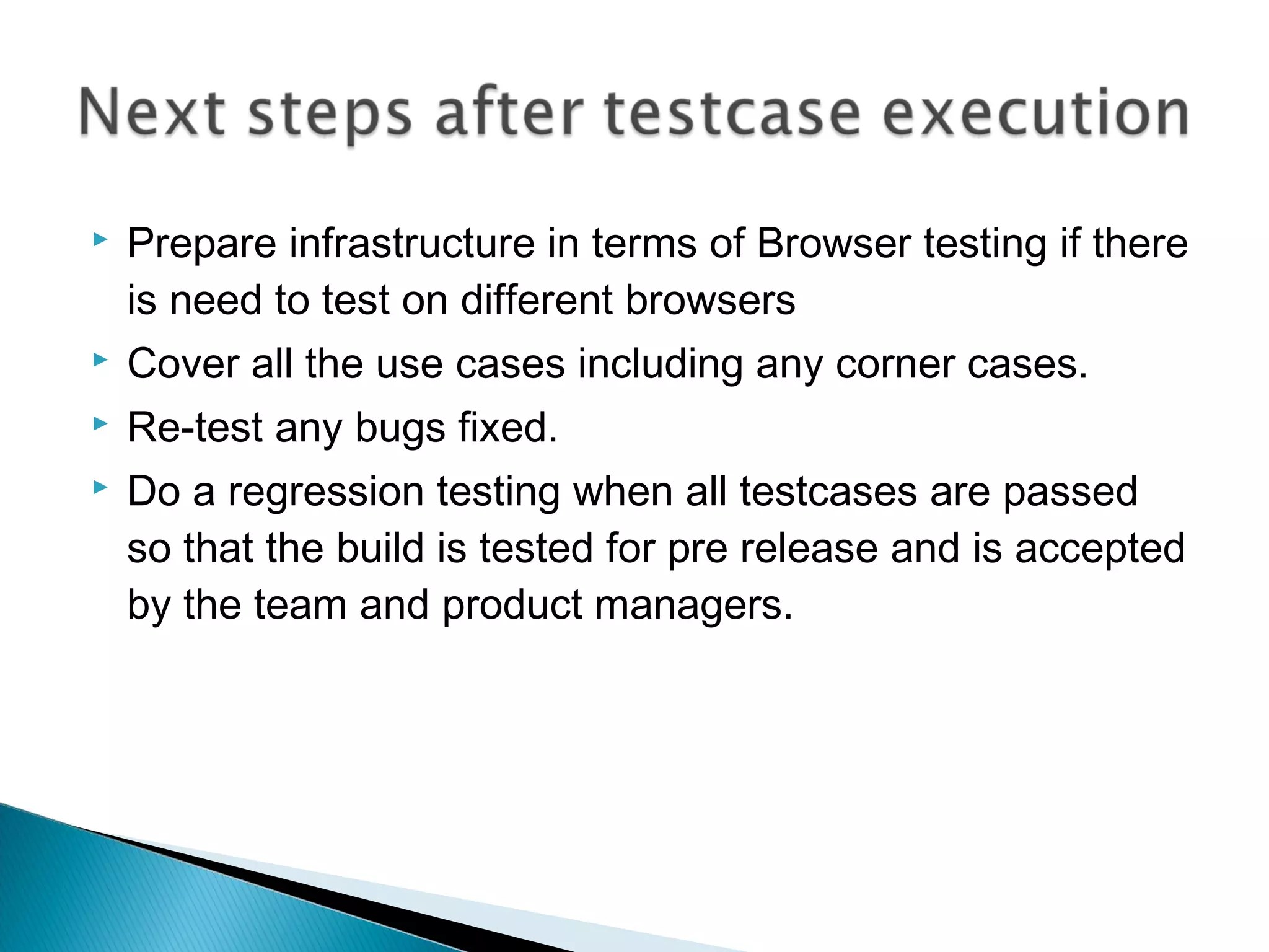 

Prepare infrastructure in terms of Browser testing if there
is need to test on different browsers



Cover all the use cases including any corner cases.



Re-test any bugs fixed.



Do a regression testing when all testcases are passed
so that the build is tested for pre release and is accepted
by the team and product managers.

 