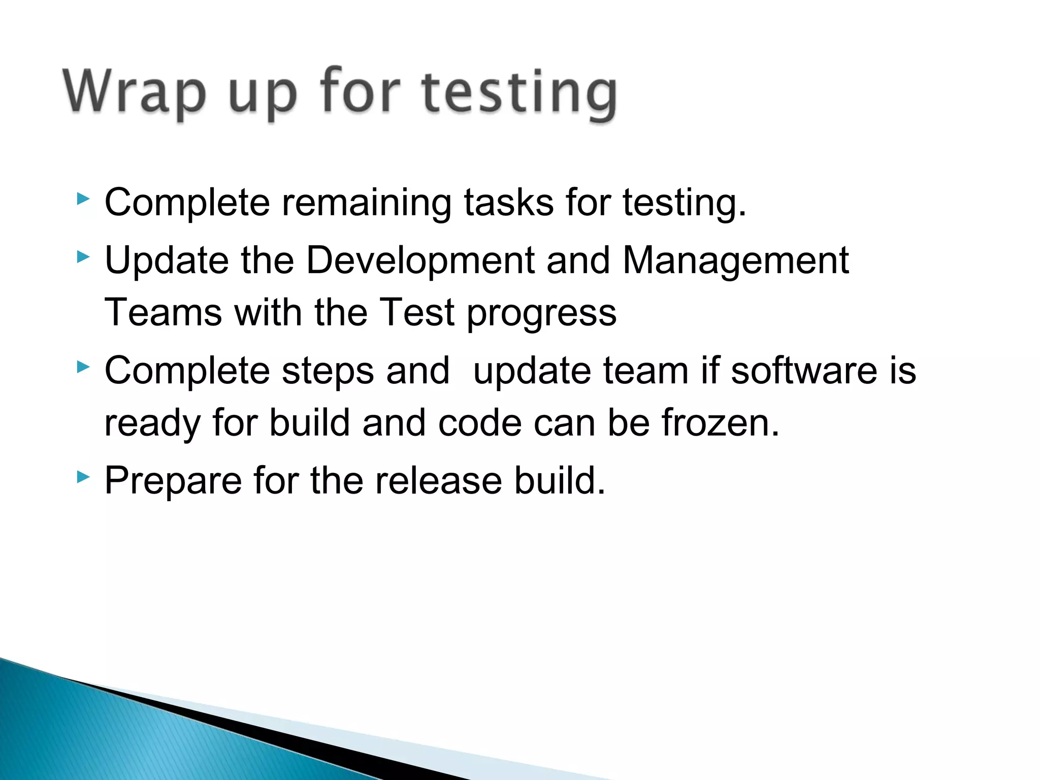 Complete remaining tasks for testing.
 Update the Development and Management
Teams with the Test progress
 Complete steps and update team if software is
ready for build and code can be frozen.
 Prepare for the release build.


 