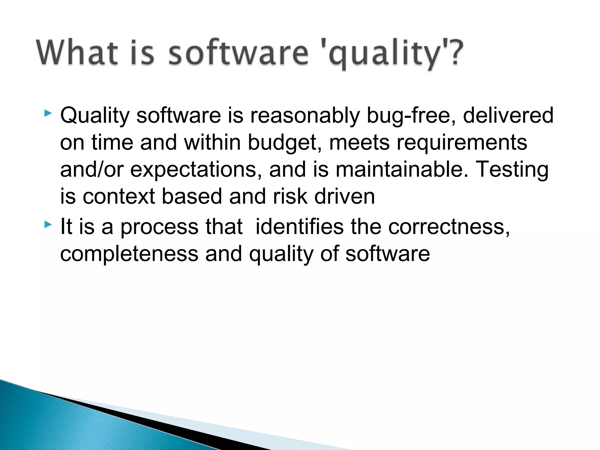 Quality software is reasonably bug-free, delivered
on time and within budget, meets requirements
and/or expectations, and is maintainable. Testing
is context based and risk driven
 It is a process that identifies the correctness,
completeness and quality of software


 