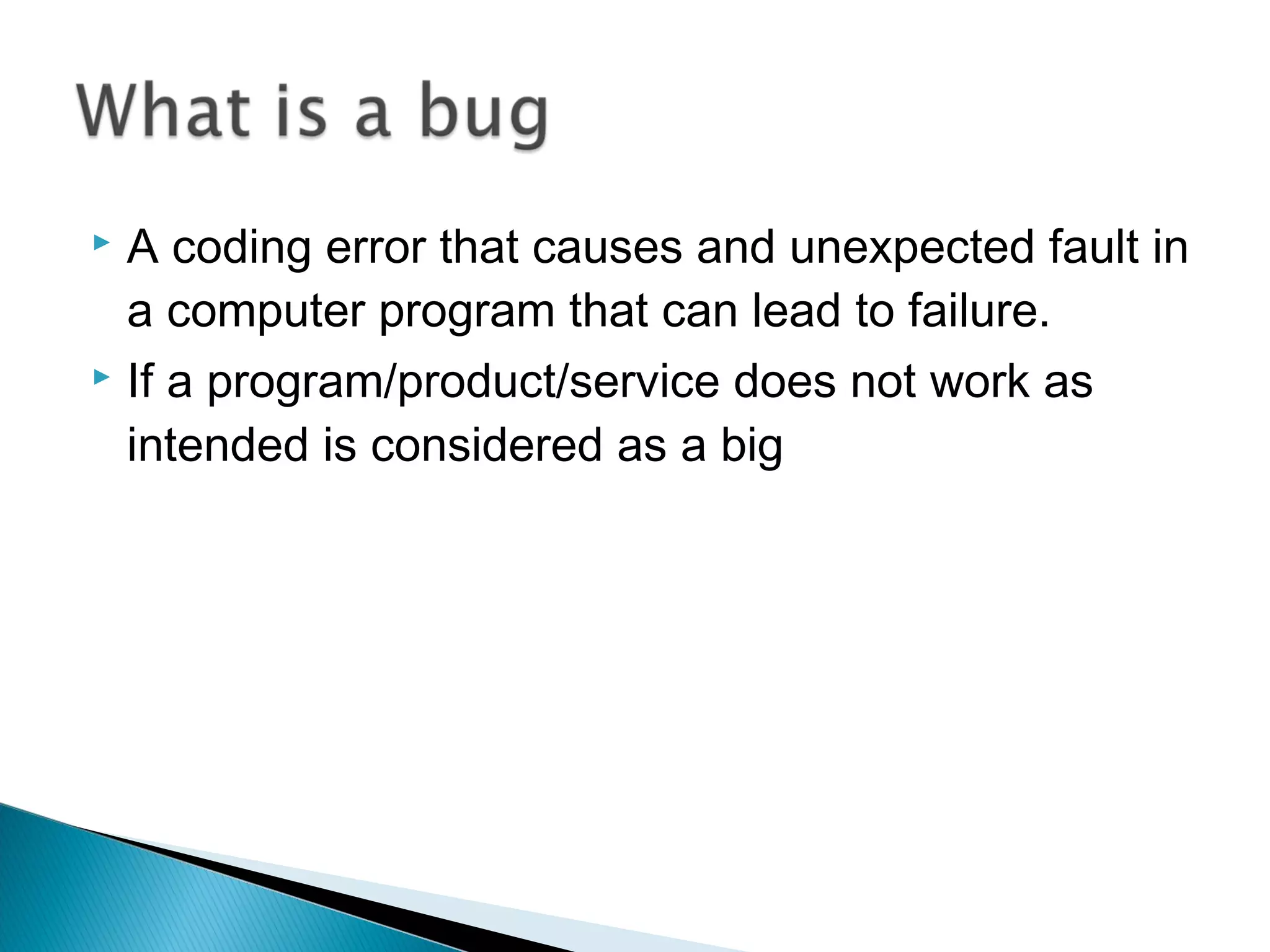A coding error that causes and unexpected fault in
a computer program that can lead to failure.
 If a program/product/service does not work as
intended is considered as a big


 