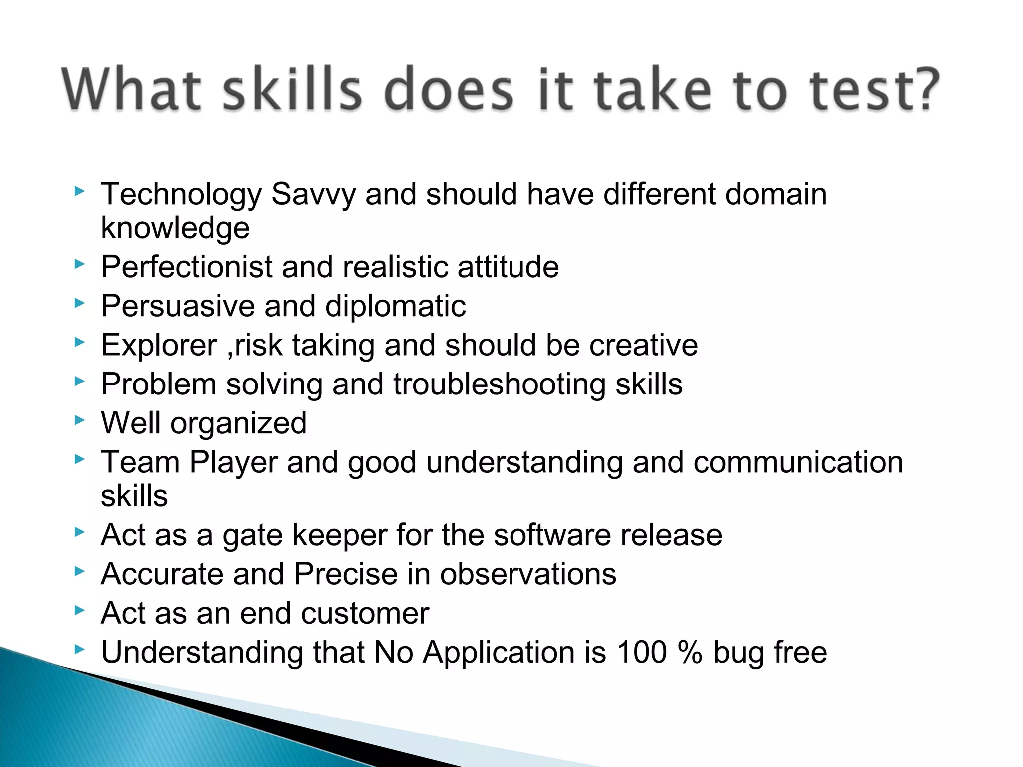 











Technology Savvy and should have different domain
knowledge
Perfectionist and realistic attitude
Persuasive and diplomatic
Explorer ,risk taking and should be creative
Problem solving and troubleshooting skills
Well organized
Team Player and good understanding and communication
skills
Act as a gate keeper for the software release
Accurate and Precise in observations
Act as an end customer
Understanding that No Application is 100 % bug free

 