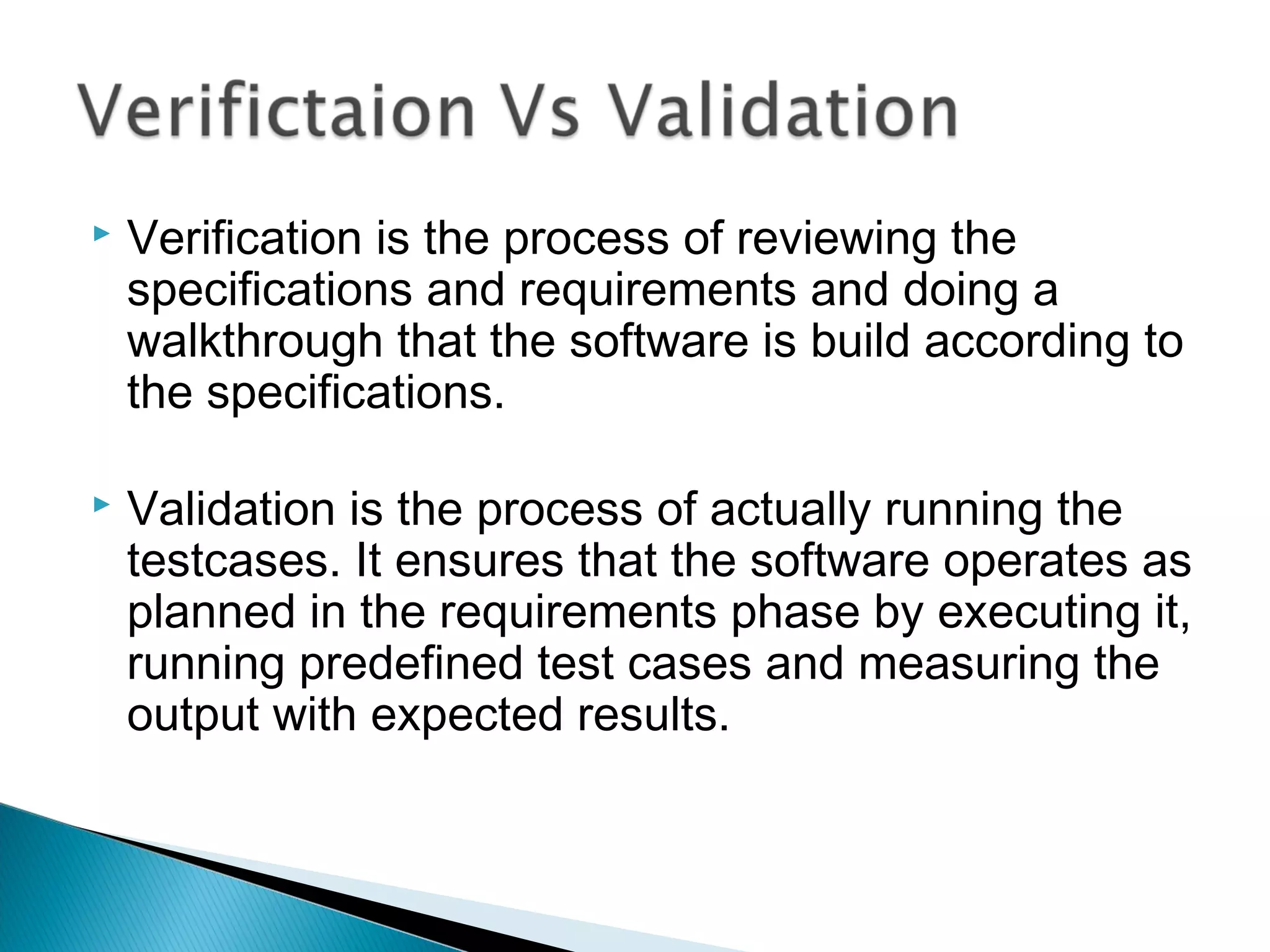 

Verification is the process of reviewing the
specifications and requirements and doing a
walkthrough that the software is build according to
the specifications.



Validation is the process of actually running the
testcases. It ensures that the software operates as
planned in the requirements phase by executing it,
running predefined test cases and measuring the
output with expected results.

 