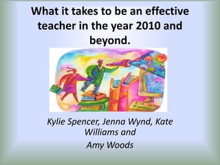 What it takes to be an effective teacher in the year 2010 and beyond. Kylie Spencer, Jenna Wynd, Kate Williams and  Amy Woods 