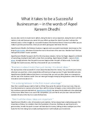 What it takes to be a Successful
Businessman – in the words of Aqeel
Kareem Dhedhi
Success does not lie in results but in efforts, being the best is not so important, doing the best is all that
matters; truly said because you cannot let your efforts go down the drain if you don’t achieve the
desired success. In the struggle to a successful business the foremost factor is how much effort you are
ready to put into your business. Once you are done giving your best leave the rest.
Aqeel Kareem Dhedhi, the Pakistani business magnate and a successful stock dealer also known as the
king of stock market; who doesn’t know the man is the winner of his own race. Wonder how? Well we
have got the answer to your question.
Aqeel Kareem Dhedhi has spent all of his life in business industry. He has his fingers dipped in a little bit
of everything, treating himself with a share from everything. Aqeel Kareem Dhedhi – owner of AKD
group, strongly believes that the path to success begins where the path of failure ends. To take you
through the road to success, AKD has a few words for you to remember.
“Business is about more than just money. It is about ideas.”
For any business to be successful it’s more about the idea than the money. You can invest your money
wherever you want but a mere original idea will lead you to huge success if it gets favorable outcome.
Aqeel Kareem Dehdhi believes that there is no money that can cash any idea. Ideas are a weapons to
win the war in the business world. One can never get enough money by doing business unless he brings
innovation and renovation in it.
“I’m a strong believer in the first mover advantage”
Now this is something you need to hold on. When they say be the winner of your own race, they are
true. Businessman is a person who never fears with his money, he begins a race, invites others to join
him and leave everyone else behind. Aqeel Kareem Dhedhi has always firmly believed in the advantage
of first move. When there is no one in the competition, you are free to set your own rules and be the
example. Bravery is the key to a successful business.
“Don’t sell the ideas. Ideas are important.”
Aqeel Kareem Dhedhi is a fan of innovation and creativity. He has always been emphasizing upon the
importance of ideas, he considers them the foundation of success. Nothing can pay the price of a
genuine idea, he tells the youth to never sell their idea for money. Selling an idea could get you a few
bucks for the time being, but actually working hard on it will multiple your investment.
 