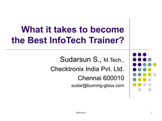 What it takes to become the Best InfoTech Trainer? Sudarsun S.,  M.Tech., Checktronix India Pvt. Ltd. Chennai 600010 [email_address] 