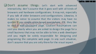  Don’t assume things: Let’s start with advanced
interactivity; don’t assume that it goes well with all kinds of
browsers and hardware configurations. It may not, especially
if you talk of older browsers and configurations. Likewise, it
makes no sense to assume that the visitors may have no
qualms if you simply place boxes everywhere. FYI, they like
to visit a well-structured page. Caution: Assumptions can
cost you dearly when you are asked to design the page for a
small business that may not be able to hire a web developer
and you might be solely responsible for designing and
programing the complete web page. In any such situation,
don’t assume that you are only there for the visual aspect.

 