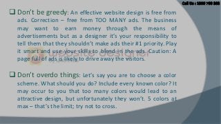  Don’t be greedy: An effective website design is free from
ads. Correction – free from TOO MANY ads. The business
may want to earn money through the means of
advertisements but as a designer it’s your responsibility to
tell them that they shouldn’t make ads their #1 priority. Play
it smart and use your skills to blend in the ads. Caution: A
page full of ads is likely to drive away the visitors.

 Don’t overdo things: Let’s say you are to choose a color
scheme. What should you do? Include every known color? It
may occur to you that too many colors would lead to an
attractive design, but unfortunately they won’t. 5 colors at
max – that’s the limit; try not to cross.

 