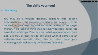 The skills you need
 Marketing
You may be a website designer, someone who doesn’t
necessarily own the business for which the design is to be
created, but you need to have an understanding of the target
market. Also, keep in mind that not every business needs the
same kind of design. Point in case: what works wonders for a
B2B site may or may not do any good when it comes to an
entertainment website. Keep this in mind, hone your
marketing skills and portray the business favorably.

 