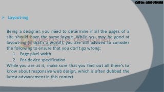  Layout-ing
Being a designer, you need to determine if all the pages of a
site should have the same layout. While you may be good at
layout-ing (if that’s a word!), you are still advised to consider
the following to ensure that you don’t go wrong:
1. Page pixel width
2. Per-device specification
While you are at it, make sure that you find out all there’s to
know about responsive web design, which is often dubbed the
latest advancement in this context.

 