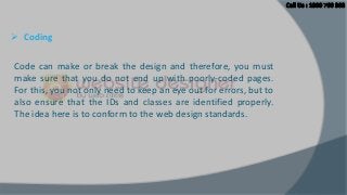  Coding
Code can make or break the design and therefore, you must
make sure that you do not end up with poorly-coded pages.
For this, you not only need to keep an eye out for errors, but to
also ensure that the IDs and classes are identified properly.
The idea here is to conform to the web design standards.

 