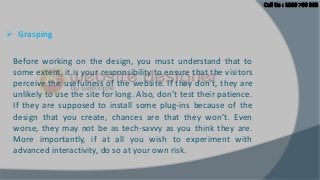  Grasping
Before working on the design, you must understand that to
some extent, it is your responsibility to ensure that the visitors
perceive the usefulness of the website. If they don’t, they are
unlikely to use the site for long. Also, don’t test their patience.
If they are supposed to install some plug-ins because of the
design that you create, chances are that they won’t. Even
worse, they may not be as tech-savvy as you think they are.
More importantly, if at all you wish to experiment with
advanced interactivity, do so at your own risk.

 