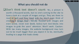 What you should not do
 Don’t think text doesn’t count:

Yes, a picture is
worth a thousand words, but no one’s coming to the site to
have a look at a couple of images and go. They are there to
read as well and they need text. So, don’t even think of
creating a design that’s literally flooded with images and
even worse, never ever (bold, italics) turn text blocks into
images to grab the users’ attention. Won’t work. Caution:
With too many images, the website background may turn
out to be much bigger than you expect it to be, eventually
leading to a page that loads slowly

 