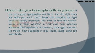  Don’t take your typography skills for granted: If
you are a good typographer, act like it. Use the right fonts
and while you are it, don’t forget that choosing the right
size(s) is equally important. You need to read the visitors’
minds and think whether or not your font selection
enhances their experience. If it doesn’t, think again. Caution:
No matter how appealing it may sound, avoid using too
many fonts.

 
