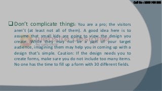  Don’t complicate things:

You are a pro; the visitors
aren’t (at least not all of them). A good idea here is to
assume that small kids are going to view the design you
create. While they may not be a part of your target
audience, imagining them may help you in coming up with a
design that’s simple. Caution: If the design needs you to
create forms, make sure you do not include too many items.
No one has the time to fill up a form with 30 different fields.

 