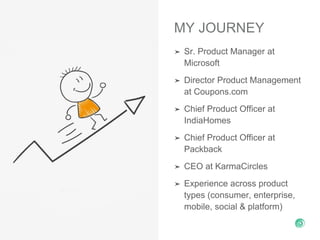 MY JOURNEY
➤ Sr. Product Manager at
Microsoft
➤ Director Product Management
at Coupons.com
➤ Chief Product Officer at
IndiaHomes
➤ Chief Product Officer at
Packback
➤ CEO at KarmaCircles
➤ Experience across product
types (consumer, enterprise,
mobile, social & platform)
 