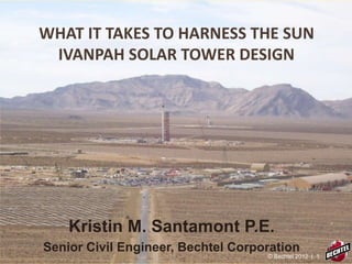 WHAT IT TAKES TO HARNESS THE SUN
IVANPAH SOLAR TOWER DESIGN
Kristin M. Santamont P.E.
Senior Civil Engineer, Bechtel Corporation
© Bechtel 2012 | 1
 