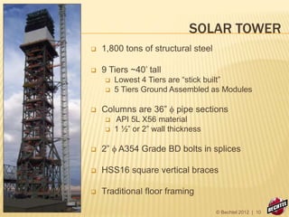 SOLAR TOWER
 1,800 tons of structural steel
 9 Tiers ~40’ tall
 Lowest 4 Tiers are “stick built”
 5 Tiers Ground Assembled as Modules
 Columns are 36” f pipe sections
 API 5L X56 material
 1 ½” or 2” wall thickness
 2” f A354 Grade BD bolts in splices
 HSS16 square vertical braces
 Traditional floor framing
© Bechtel 2012 | 10
 