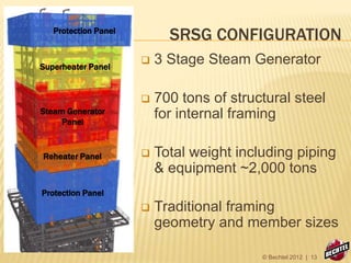 SRSG CONFIGURATION
Superheater Panel
Reheater Panel
Steam Generator
Panel
Protection Panel
Protection Panel
 3 Stage Steam Generator
 700 tons of structural steel
for internal framing
 Total weight including piping
& equipment ~2,000 tons
 Traditional framing
geometry and member sizes
© Bechtel 2012 | 13
 