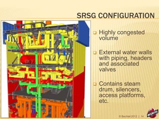 SRSG CONFIGURATION
 Highly congested
volume
 External water walls
with piping, headers
and associated
valves
 Contains steam
drum, silencers,
access platforms,
etc.
© Bechtel 2012 | 14
 