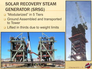 SOLAR RECOVERY STEAM
GENERATOR (SRSG)
 “Modularized” in 5 Tiers
 Ground Assembled and transported
to Tower
 Lifted in thirds due to weight limits
© Bechtel 2012 | 15
 
