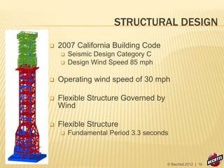 STRUCTURAL DESIGN
 2007 California Building Code
 Seismic Design Category C
 Design Wind Speed 85 mph
 Operating wind speed of 30 mph
 Flexible Structure Governed by
Wind
 Flexible Structure
 Fundamental Period 3.3 seconds
© Bechtel 2012 | 16
 