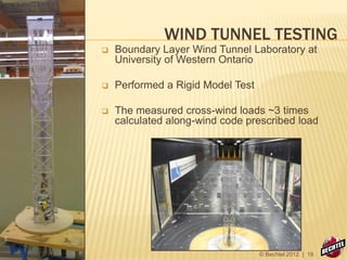 WIND TUNNEL TESTING
 Boundary Layer Wind Tunnel Laboratory at
University of Western Ontario
 Performed a Rigid Model Test
 The measured cross-wind loads ~3 times
calculated along-wind code prescribed load
© Bechtel 2012 | 18
 