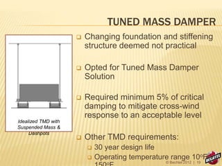 TUNED MASS DAMPER
 Changing foundation and stiffening
structure deemed not practical
 Opted for Tuned Mass Damper
Solution
 Required minimum 5% of critical
damping to mitigate cross-wind
response to an acceptable level
 Other TMD requirements:
 30 year design life
 Operating temperature range 10oF –
o
Idealized TMD with
Suspended Mass &
Dashpots
© Bechtel 2012 | 19
 