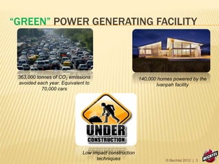 “GREEN” POWER GENERATING FACILITY
363,000 tonnes of CO2 emissions
avoided each year. Equivalent to
70,000 cars
140,000 homes powered by the
Ivanpah facility
Low impact construction
techniques © Bechtel 2012 | 3
 
