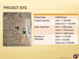 PROJECT SITE
1
2
3
Project Size 3,600 Acres
Project Capacity Unit 1 = 126 MW
Units 2 & 3 = 133 MW
Solar Field Size Unit 1 = 895 acres
Unit 2 = 1078 acres
Unit 3 = 1209 acres
Number of
Heliostats
Total = ~173,500
Unit 1 = 53,500
Units 2 & 3 = 60,000
© Bechtel 2012 | 5
 
