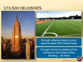 173,500 HELIOSTATS
Enough reflective area to cover
approximately 600 football fields
Enough mirrors to replace all the
windows in the Empire State
Building…54 times
© Bechtel 2012 | 6
 