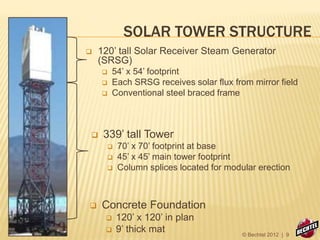 SOLAR TOWER STRUCTURE
 120’ tall Solar Receiver Steam Generator
(SRSG)
 54’ x 54’ footprint
 Each SRSG receives solar flux from mirror field
 Conventional steel braced frame
 339’ tall Tower
 70’ x 70’ footprint at base
 45’ x 45’ main tower footprint
 Column splices located for modular erection
 Concrete Foundation
 120’ x 120’ in plan
 9’ thick mat © Bechtel 2012 | 9
 