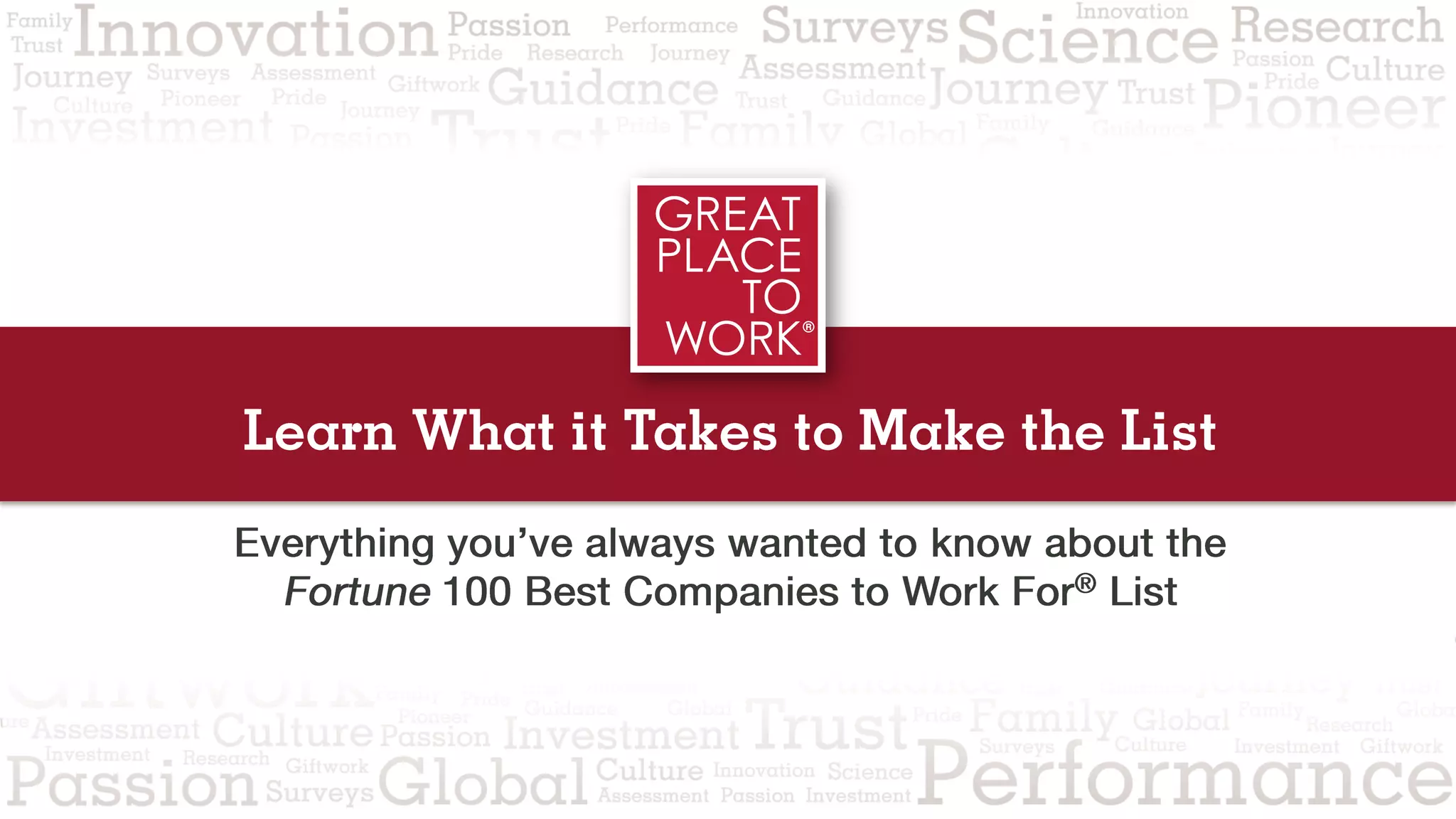 Learn What it Takes to Make the List
Everything you’ve always wanted to know about the
Fortune 100 Best Companies to Work For® List
 