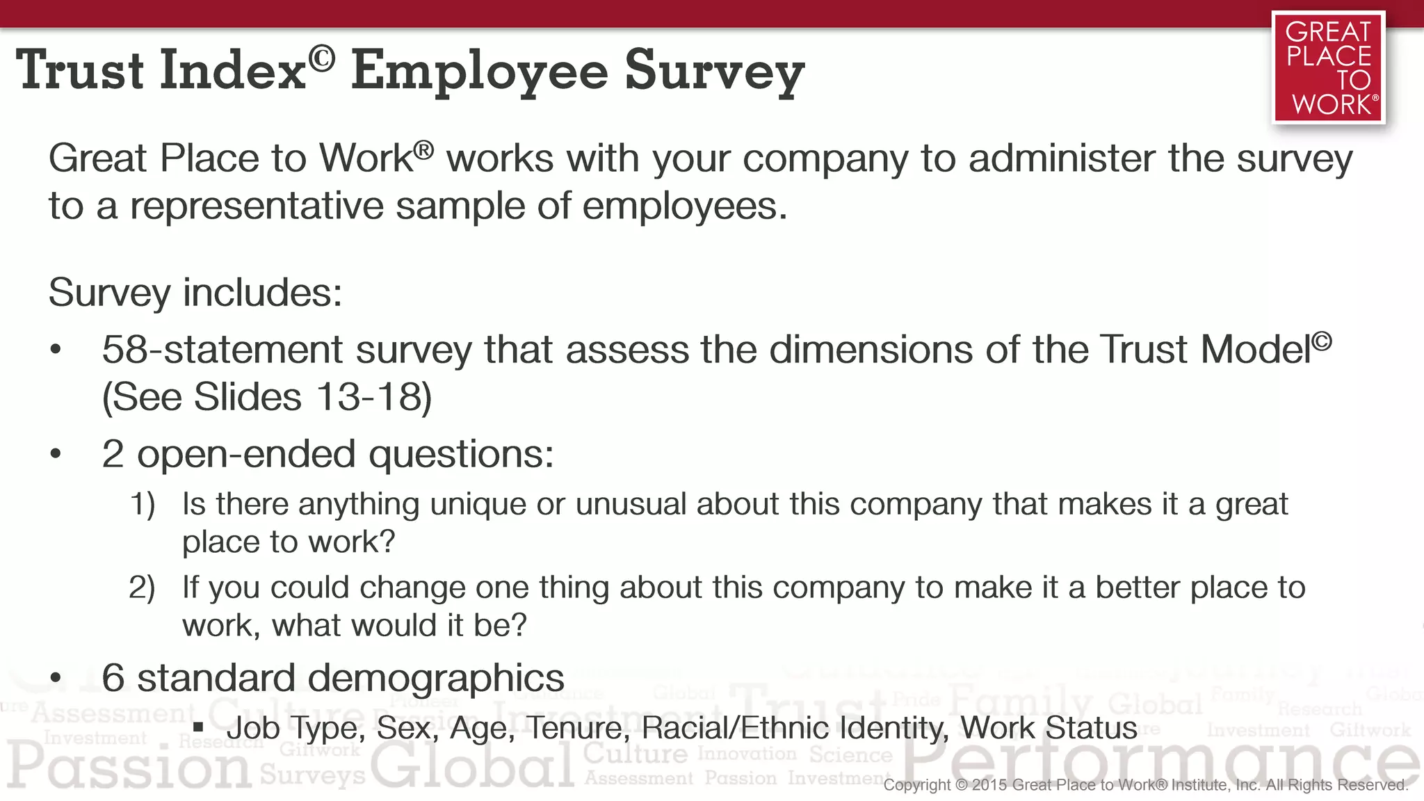 2/3 1/3
Trust Index© Employee Survey
Great Place to Work® works with your company to administer the survey
to a representative sample of employees.
Survey includes:
• 58-statement survey that assess the dimensions of the Trust Model©
(See Slides 13-18)
• 2 open-ended questions:
1) Is there anything unique or unusual about this company that makes it a great
place to work?
2) If you could change one thing about this company to make it a better place to
work, what would it be?
• 6 standard demographics
 Job Type, Sex, Age, Tenure, Racial/Ethnic Identity, Work Status
 