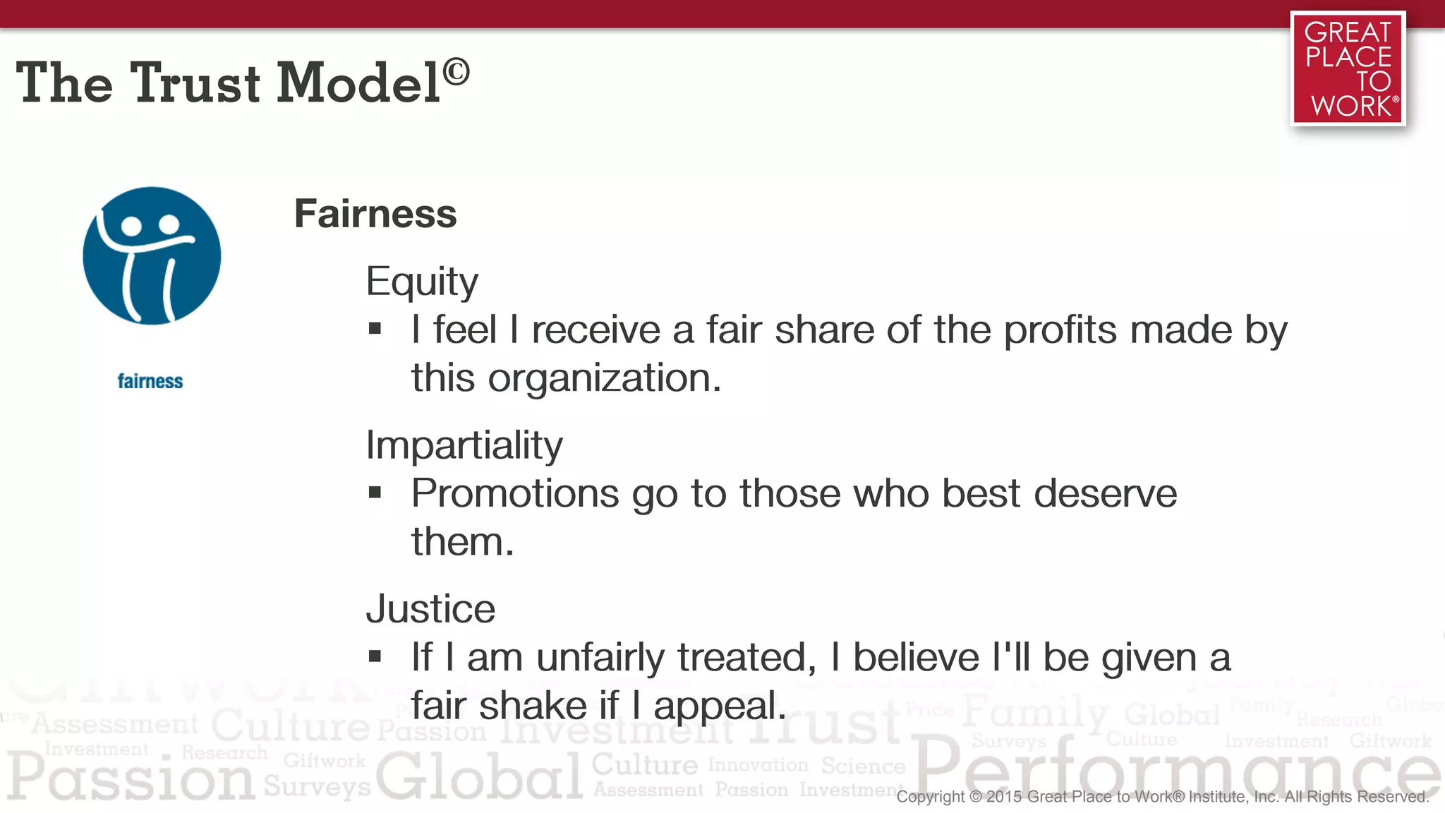 2/3 1/3
Fairness
Equity
 I feel I receive a fair share of the profits made by
this organization.
Impartiality
 Promotions go to those who best deserve
them.
Justice
 If I am unfairly treated, I believe I'll be given a
fair shake if I appeal.
The Trust Model©
 