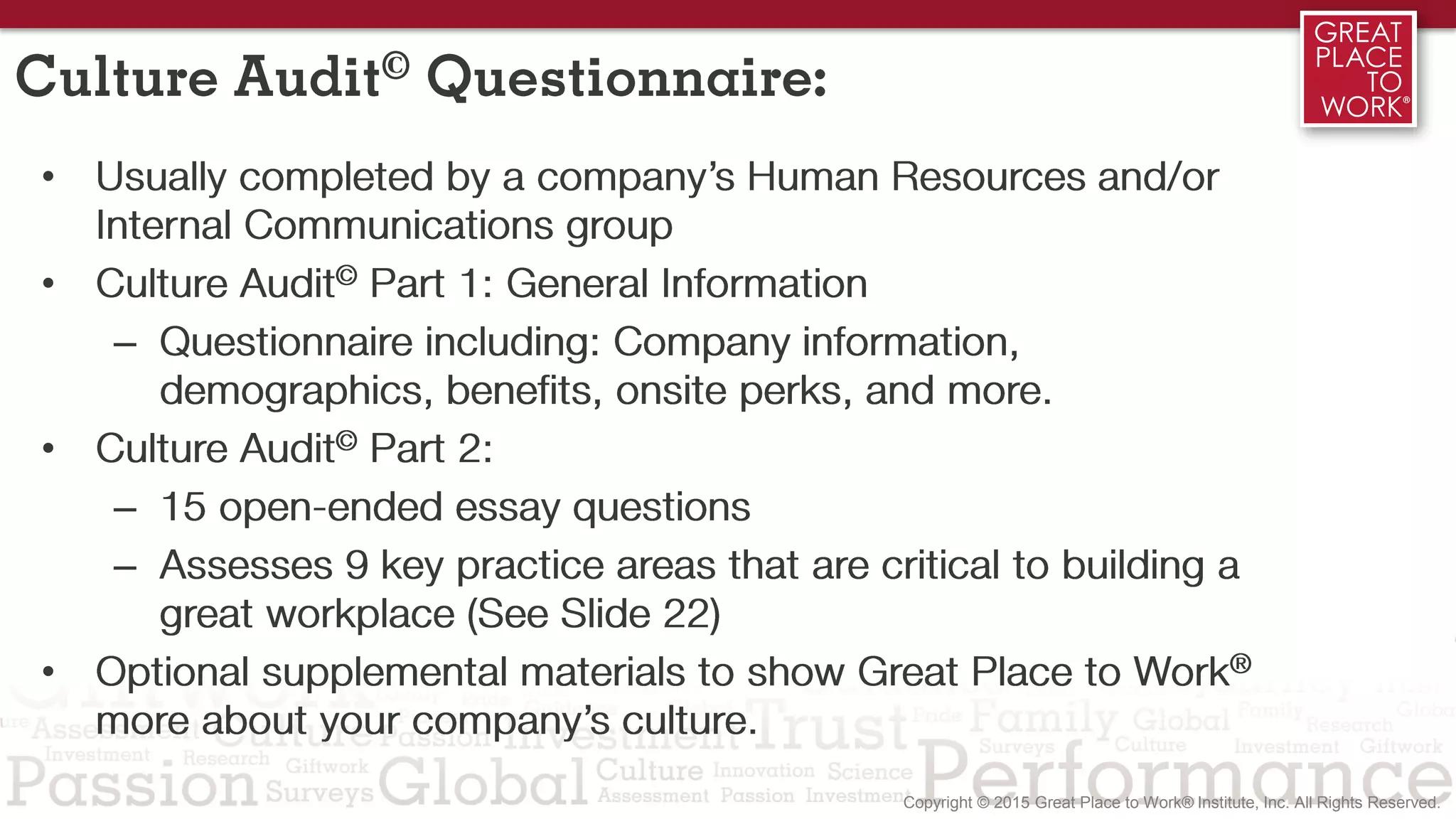 Culture Audit© Questionnaire:
• Usually completed by a company’s Human Resources and/or
Internal Communications group
• Culture Audit© Part 1: General Information
– Questionnaire including: Company information,
demographics, benefits, onsite perks, and more.
• Culture Audit© Part 2:
– 15 open-ended essay questions
– Assesses 9 key practice areas that are critical to building a
great workplace (See Slide 22)
• Optional supplemental materials to show Great Place to Work®
more about your company’s culture.
 