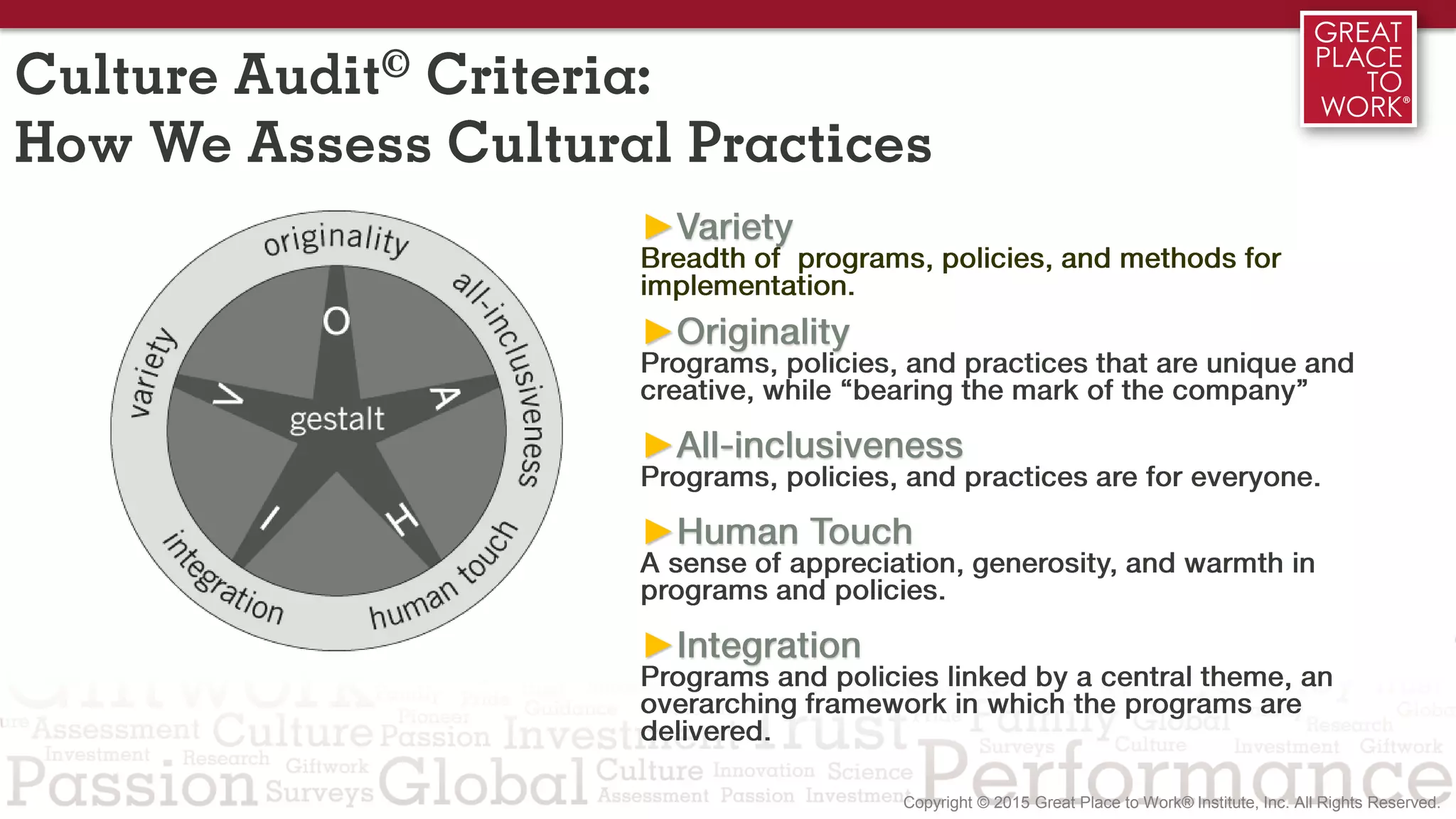 Culture Audit© Criteria:
How We Assess Cultural Practices
►Variety
Breadth of programs, policies, and methods for
implementation.
►Originality
Programs, policies, and practices that are unique and
creative, while “bearing the mark of the company”
►All-inclusiveness
Programs, policies, and practices are for everyone.
►Human Touch
A sense of appreciation, generosity, and warmth in
programs and policies.
►Integration
Programs and policies linked by a central theme, an
overarching framework in which the programs are
delivered.
 