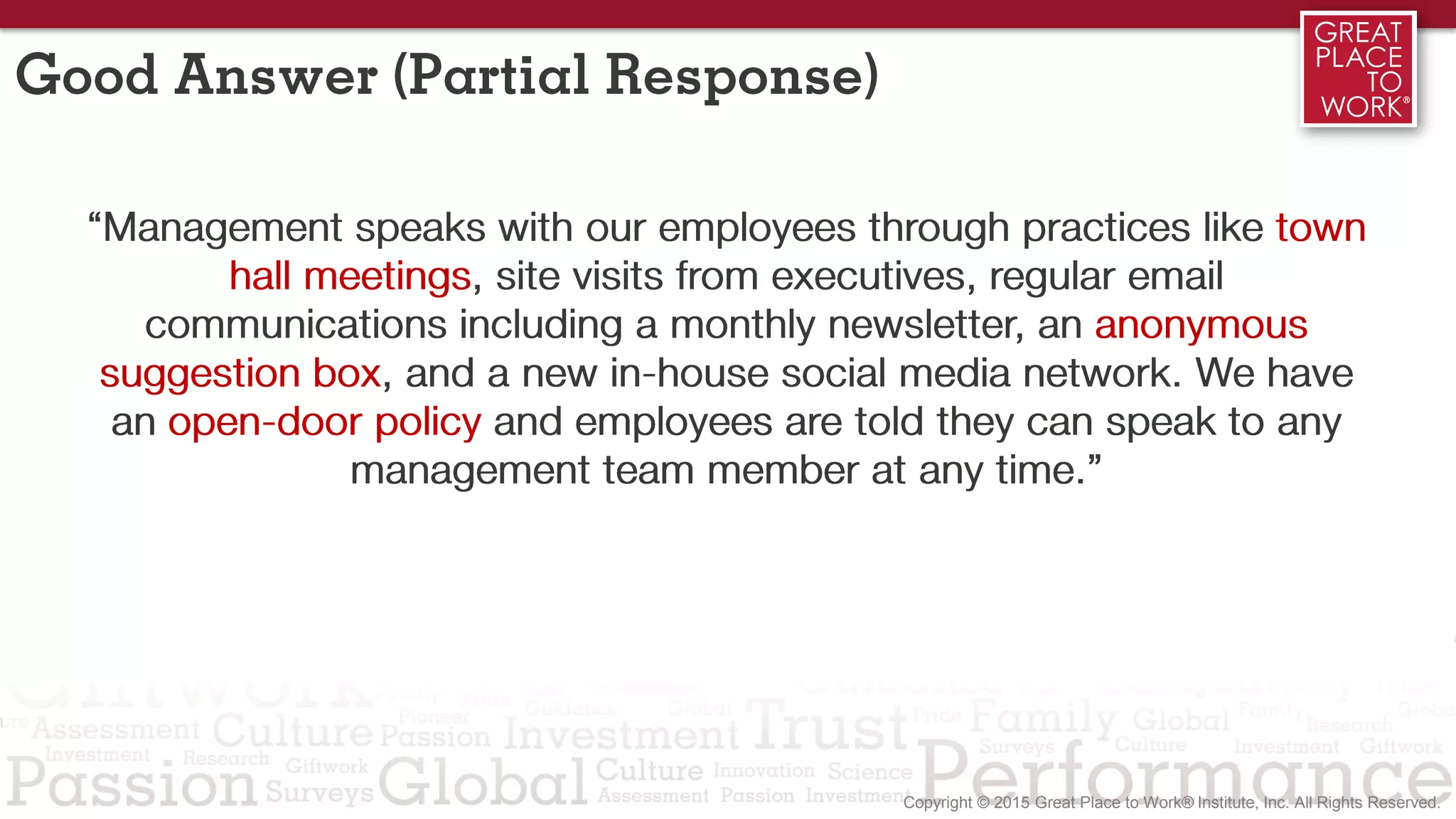 Good Answer (Partial Response)
“Management speaks with our employees through practices like town
hall meetings, site visits from executives, regular email
communications including a monthly newsletter, an anonymous
suggestion box, and a new in-house social media network. We have
an open-door policy and employees are told they can speak to any
management team member at any time.”
 