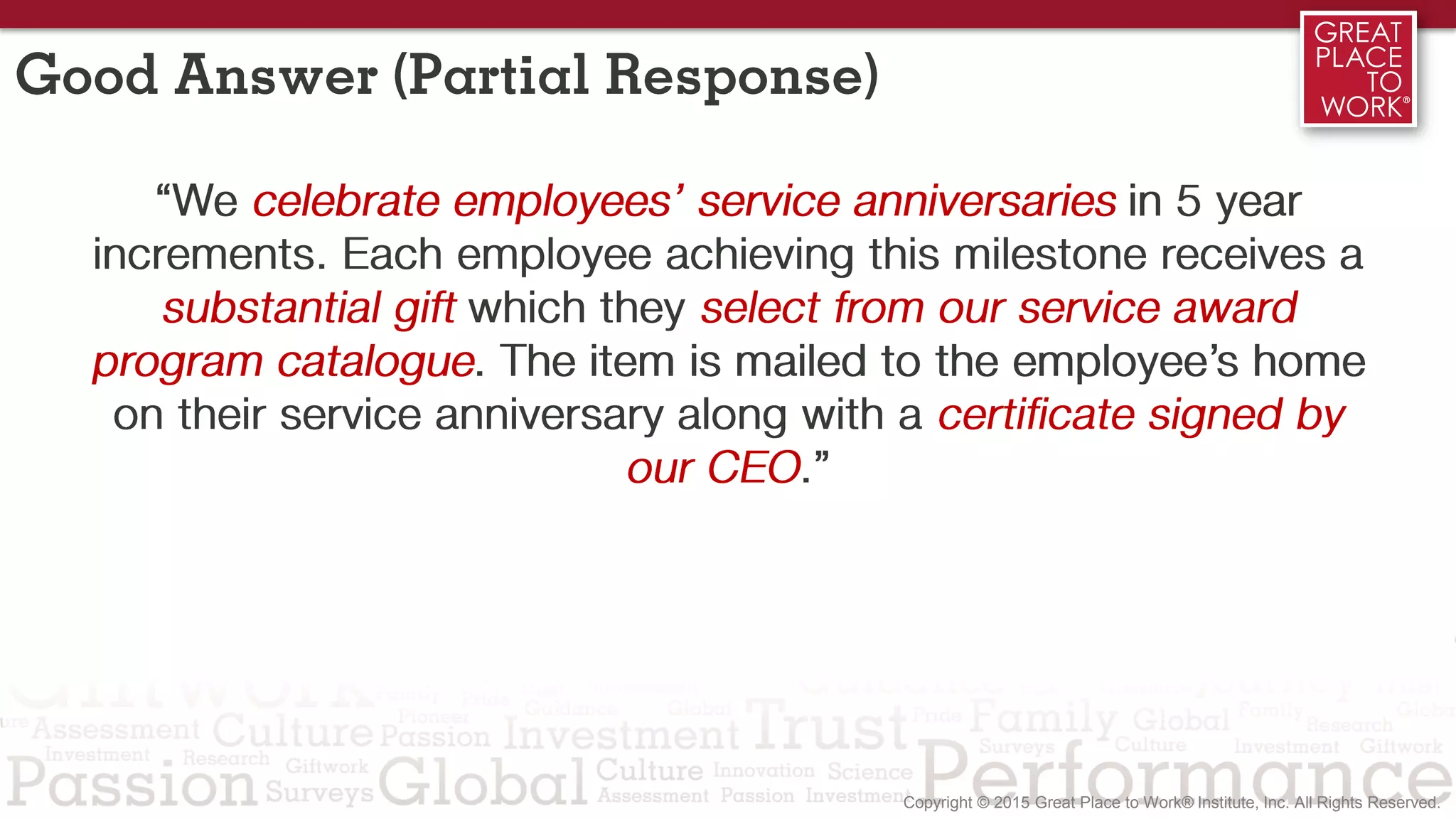 Good Answer (Partial Response)
“We celebrate employees’ service anniversaries in 5 year
increments. Each employee achieving this milestone receives a
substantial gift which they select from our service award
program catalogue. The item is mailed to the employee’s home
on their service anniversary along with a certificate signed by
our CEO.”
 