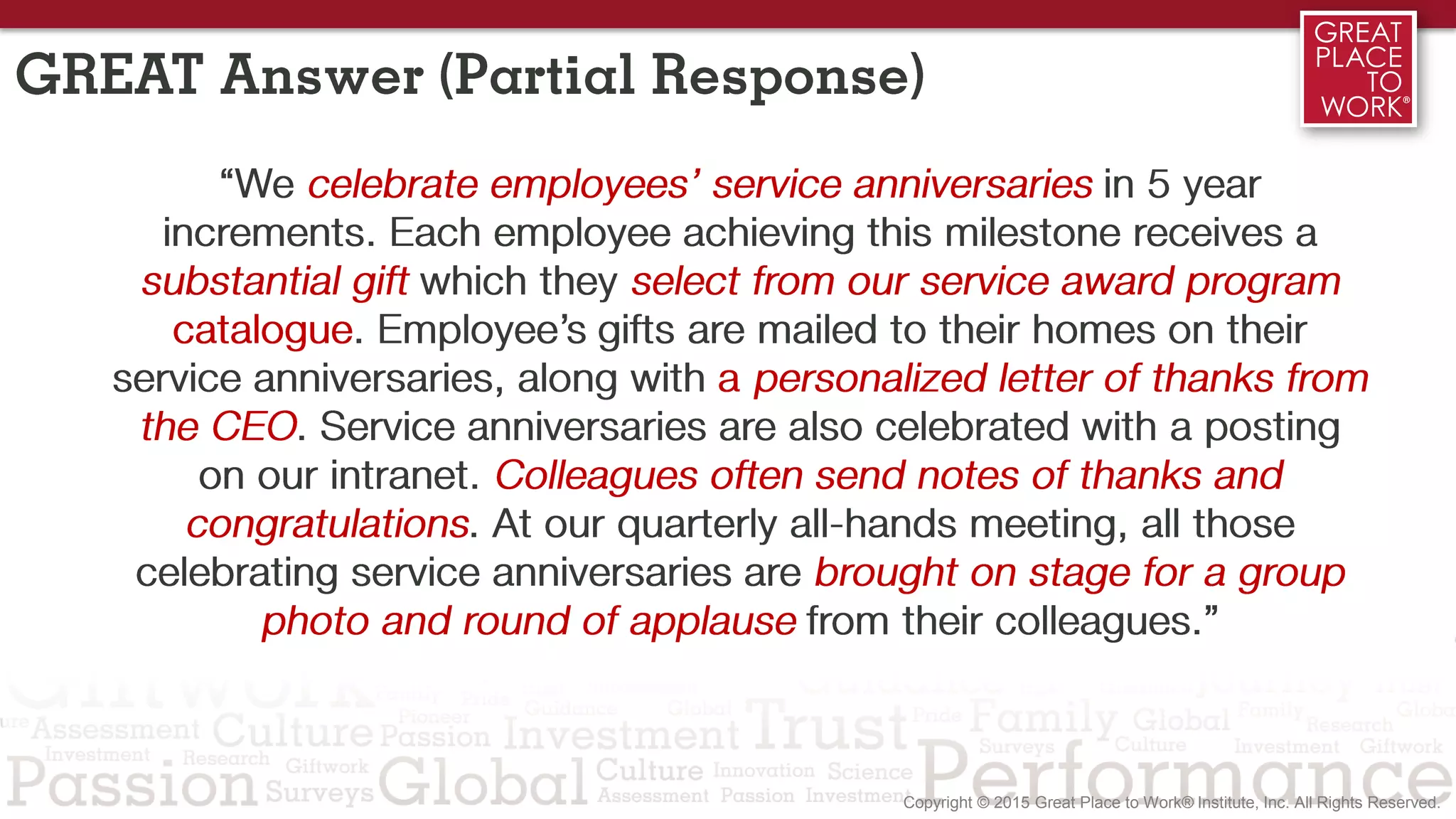 GREAT Answer (Partial Response)
“We celebrate employees’ service anniversaries in 5 year
increments. Each employee achieving this milestone receives a
substantial gift which they select from our service award program
catalogue. Employee’s gifts are mailed to their homes on their
service anniversaries, along with a personalized letter of thanks from
the CEO. Service anniversaries are also celebrated with a posting
on our intranet. Colleagues often send notes of thanks and
congratulations. At our quarterly all-hands meeting, all those
celebrating service anniversaries are brought on stage for a group
photo and round of applause from their colleagues.”
 