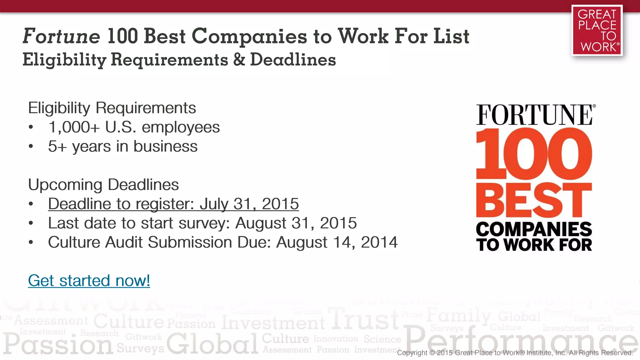 Fortune 100 Best Companies to Work For List
Eligibility Requirements & Deadlines
Eligibility Requirements
• 1,000+ U.S. employees
• 5+ years in business
Get Started Now!
Upcoming Deadlines
• Deadline to register: July 31, 2015
• Last date to start survey: August 31, 2015
• Culture Audit Submission Due: August 14, 2014
 