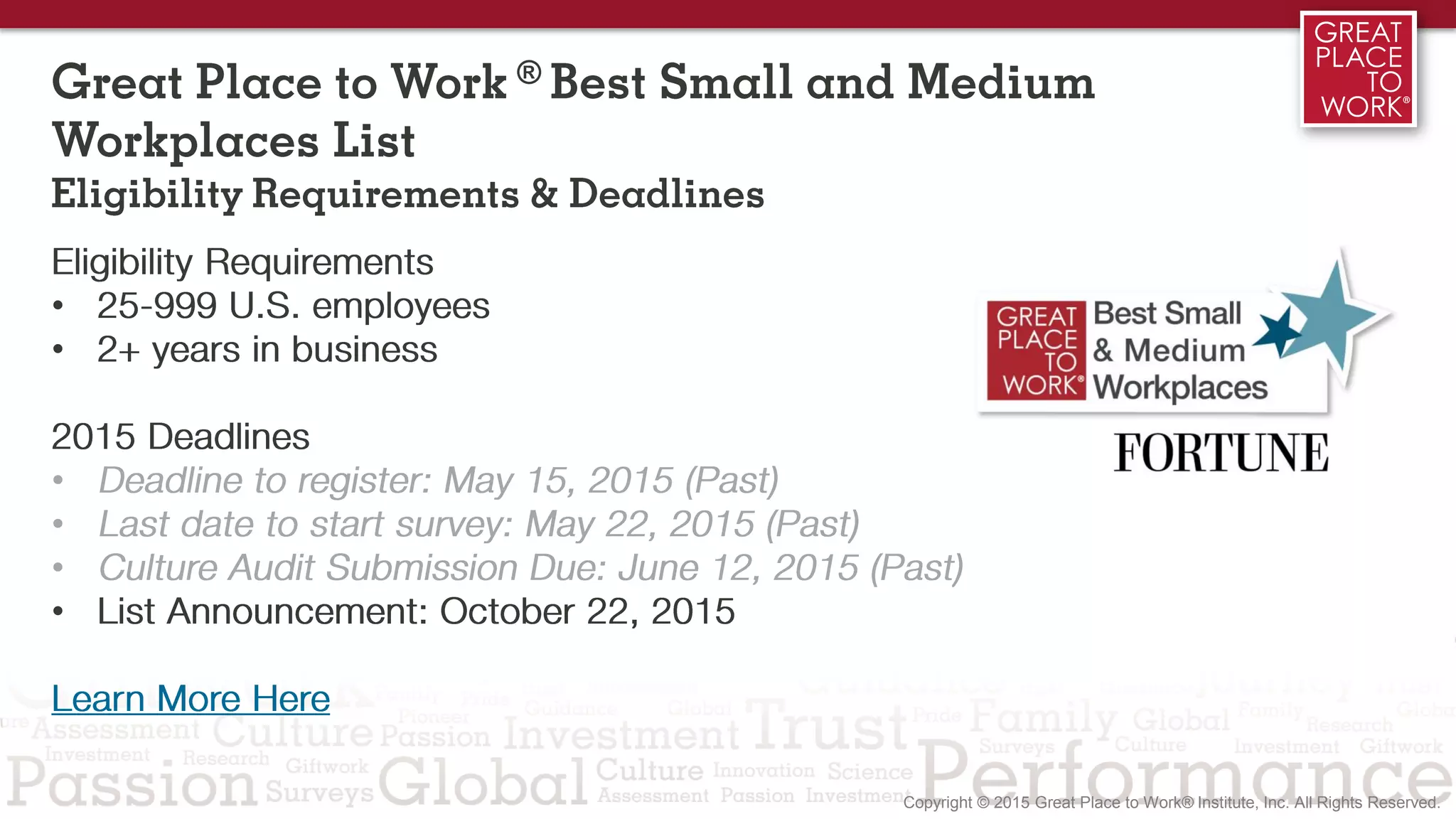 Great Place to Work ® Best Small and Medium
Workplaces List
Eligibility Requirements & Deadlines
Eligibility Requirements
• 25-999 U.S. employees
• 2+ years in business
Learn More Here
2015 Deadlines
• Deadline to register: May 15, 2015 (Past)
• Last date to start survey: May 22, 2015 (Past)
• Culture Audit Submission Due: June 12, 2015 (Past)
• List Announcement: October 22, 2015
 